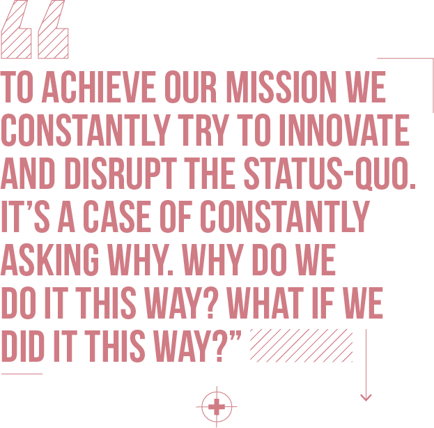 To achieve our mission we constantly try to innovate and disrupt the status-quo. It’s a case of constantly asking why. Why do we do it this way? What if we did it this way?