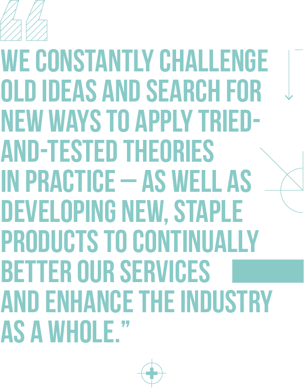 We constantly challenge old ideas and search for new ways to apply tried-and-tested theories in practice – as well as developing new, staple products to continually better our services and enhance the industry as a whole.