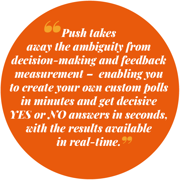 Push takes away the ambiguity from decision-making and feedback measurement – enabling you to create your own custom polls in seconds and get decisive YES or NO answers in minutes, with the results available to you in real-time