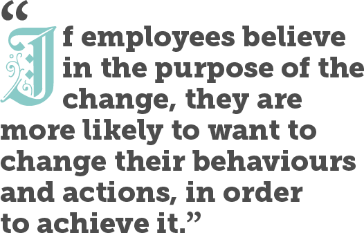 If employees believe in the purpose of the change, they are more likely to want to change their behaviours and actions, in order to achieve it.