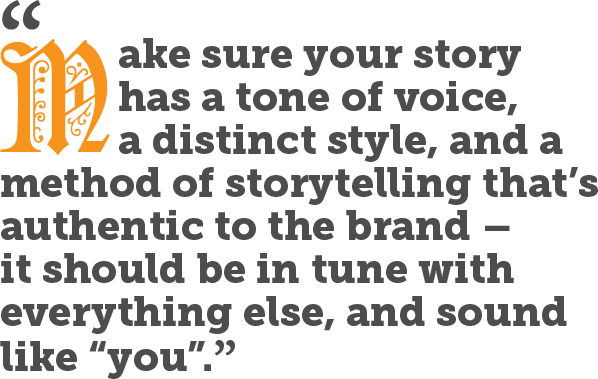 Make sure your story has a tone of voice, a distinct style, and a method of storytelling that’s authentic to the brand – it should be in tune with everything else, and sound like “you”.