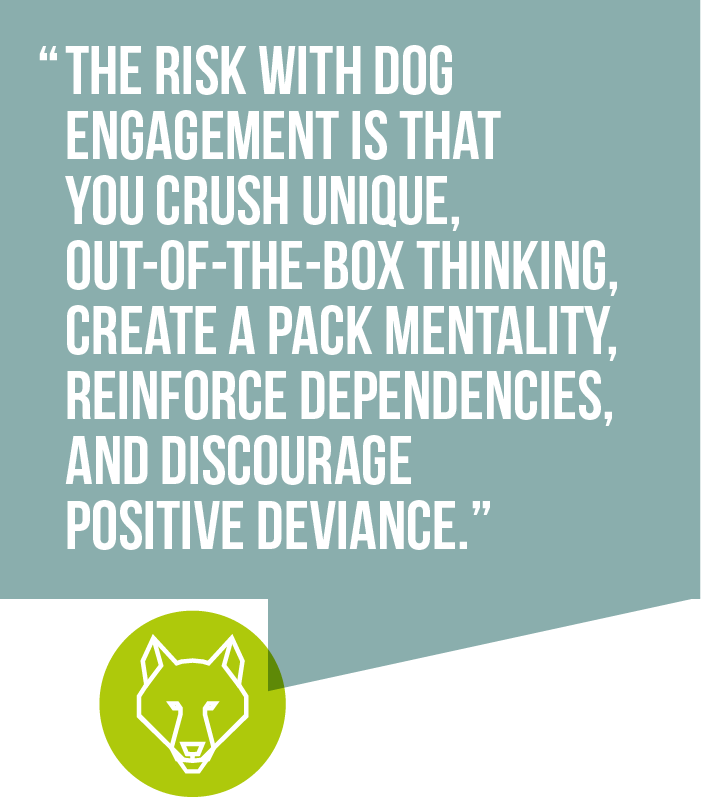 The risk with dog engagement is that you crush unique, out-of-the-box thinking, create a pack mentality, reinforce dependencies, and discourage positive deviance