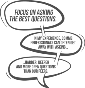 Focus on asking the best questions. In my experience, internal communicators can often get away with asking harder, deeper and more open questions than their peers