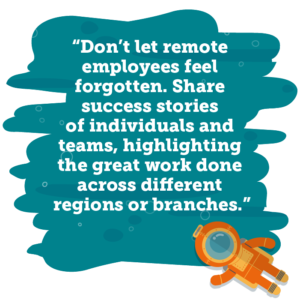 Don’t let remote employees feel forgotten. Share success stories of individuals and teams, highlighting the great work done across different regions or branches