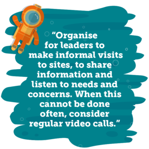 Organise for leaders to make informal visits to sites, to share information and listen to needs and concerns. When this cannot be done often, consider regular video calls
