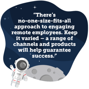 There’s no-one-size-fits-all approach to engaging remote employees. Keep it varied – a range of channels and products will help guarantee success