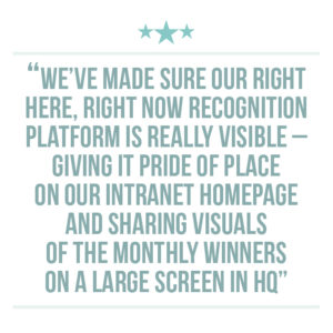 Culture of recognition quote extraction 3: We’ve made sure our RIGHT Here, RIGHT Now recognition platform is really visible – giving it pride of place on our intranet homepage and sharing visuals of the monthly winners on a large screen in HQ