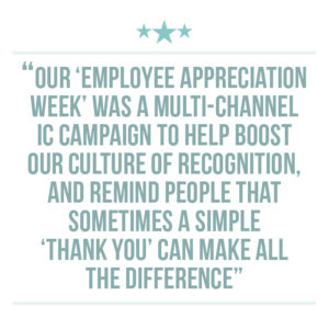 Culture of recognition extraction quote 4: Our ‘Employee Appreciation Week’ was a multi-channel IC campaign to help boost our culture of recognition, and remind people that sometimes a simple ‘thank you’ can make all the difference