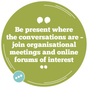 Be present where the conversations are – join organisational meetings and online forums of interest