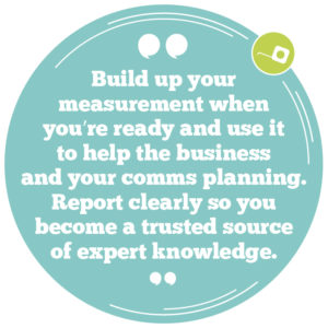 Build up your measurement when you’re ready and use it to help the business and your internal comms planning. Report clearly so you become a trusted source of expert knowledge. 
