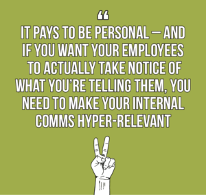 7 internal comms best practices every internal communicator should know quote 2: It pays to be personal – and if you want your employees to actually take notice of what you’re telling them, you should make your internal comms hyper-relevant, and be meticulous about the messages you include. 