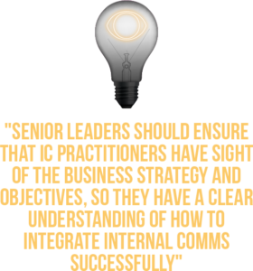 Switching on Senior Leader, Quote 2: Senior Leaders should ensure that IC practitioners have sight of the business strategy and objectives, so they have a clear understanding of how to integrate internal comms successfully.