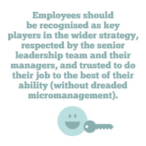 4 key strategies to help you improve employee engagement in your organisation Quote 3: Employees should be recognised as key players in the wider strategy, respected by the senior leadership team and their managers, and trusted to do their job to the best of their ability (without dreaded micromanagement)