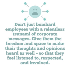 4 key strategies to help you improve employee engagement in your organisation Quote 4: Don’t just bombard employees with a relentless tsunami of corporate messages. Give them the freedom and space to make their thoughts and opinions heard as well – so that they feel listened to, respected, and involved
