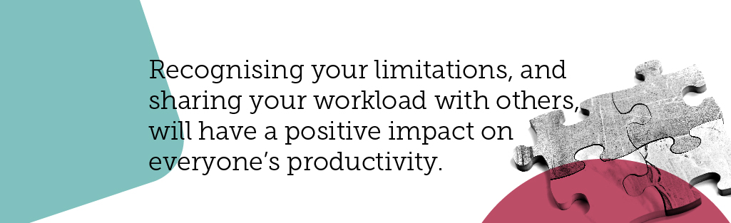 If you need help, ask for it. Recognising your limitations, and sharing your workload with others, will have a positive impact on everyone's productivity. 