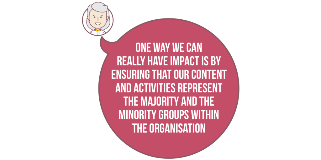 Diversity and inclusion: One way we can really have impact is by ensuring that our content and activities represent the majority and the minority groups within the organisation. 